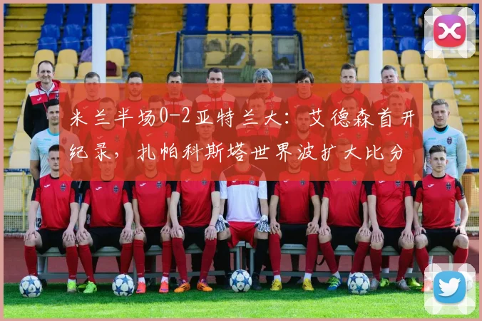 米兰半场0-2亚特兰大:艾德森首开纪录,扎帕科斯塔世界波扩大比分