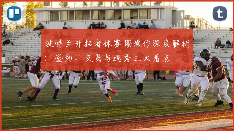 波特兰开拓者休赛期操作深度解析:签约、交易与选秀三大看点
