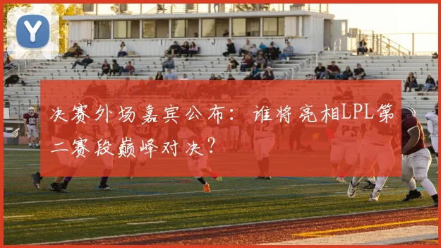 决赛外场嘉宾公布：谁将亮相LPL第二赛段巅峰对决？