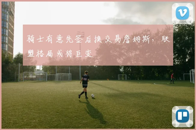 骑士有意先签后换交易詹姆斯,联盟格局或将巨变