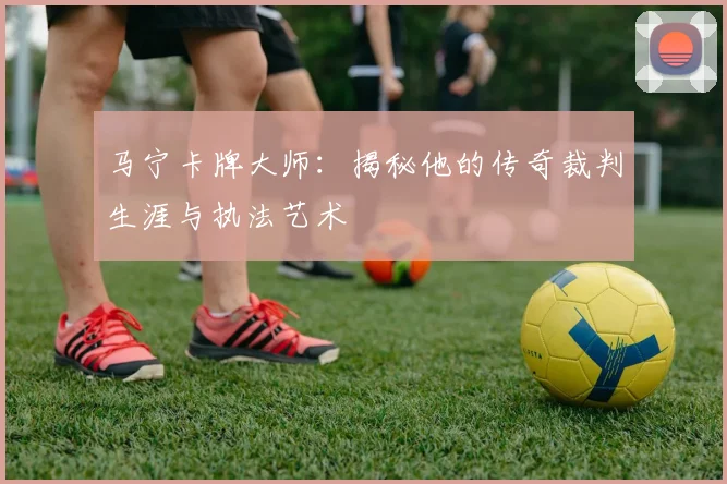 马宁卡牌大师：揭秘他的传奇裁判生涯与执法艺术