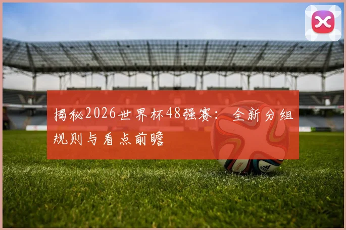 揭秘2026世界杯48强赛：全新分组规则与看点前瞻