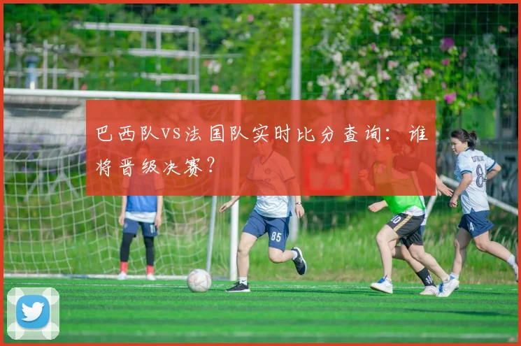 巴西队vs法国队实时比分查询:谁将晋级决赛?