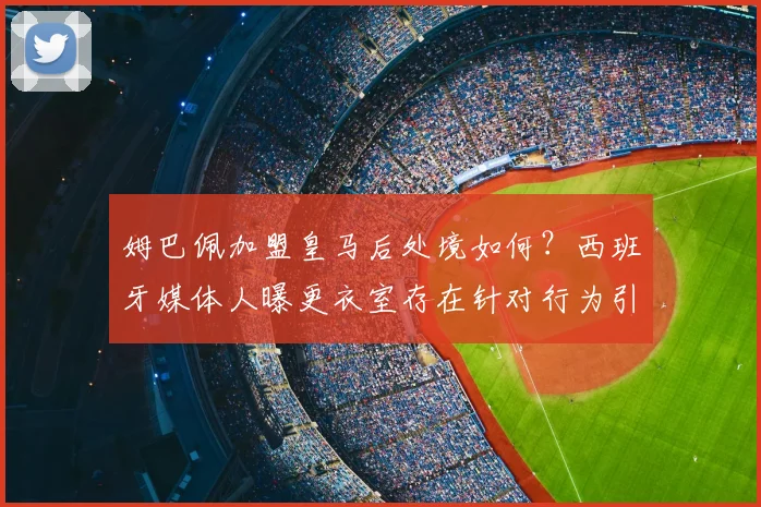 姆巴佩加盟皇马后处境如何?西班牙媒体人曝更衣室存在针对行为引热议
