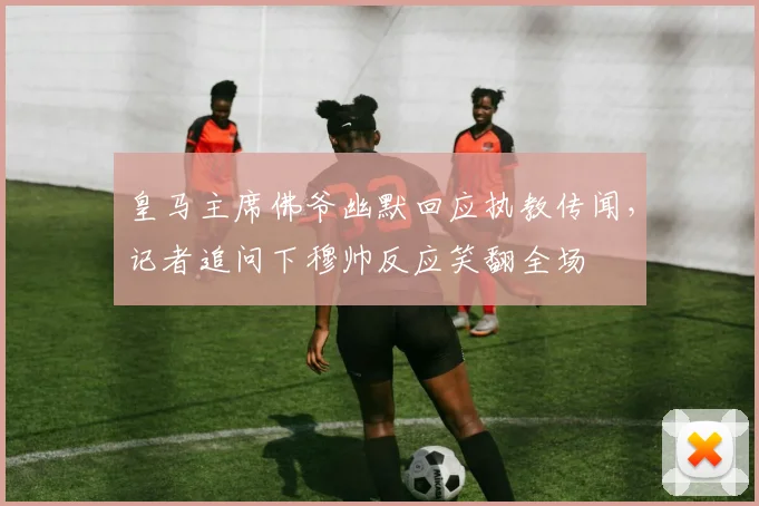皇马主席佛爷幽默回应执教传闻，记者追问下穆帅反应笑翻全场
