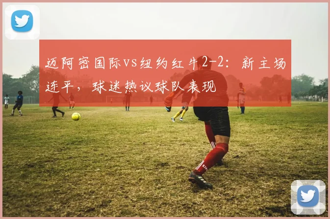 迈阿密国际vs纽约红牛2-2:新主场连平,球迷热议球队表现