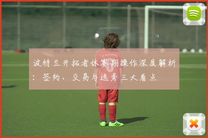 波特兰开拓者休赛期操作深度解析：签约、交易与选秀三大看点