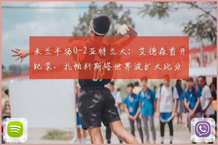 米兰半场0-2亚特兰大：艾德森首开纪录，扎帕科斯塔世界波扩大比分