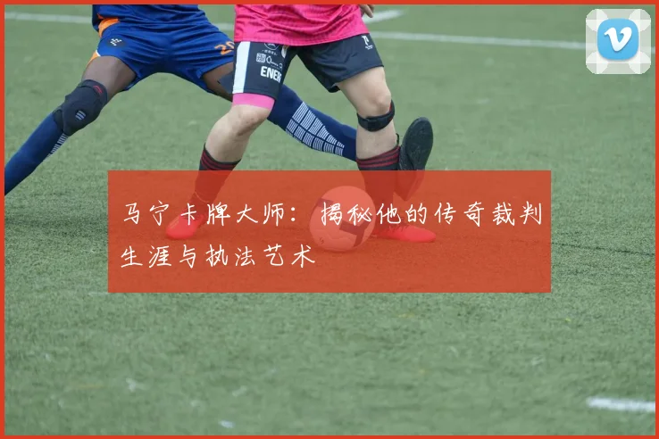 马宁卡牌大师:揭秘他的传奇裁判生涯与执法艺术