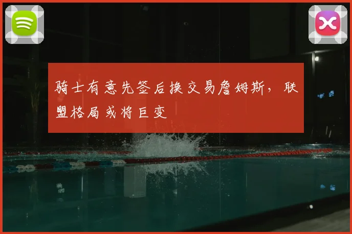 骑士有意先签后换交易詹姆斯，联盟格局或将巨变
