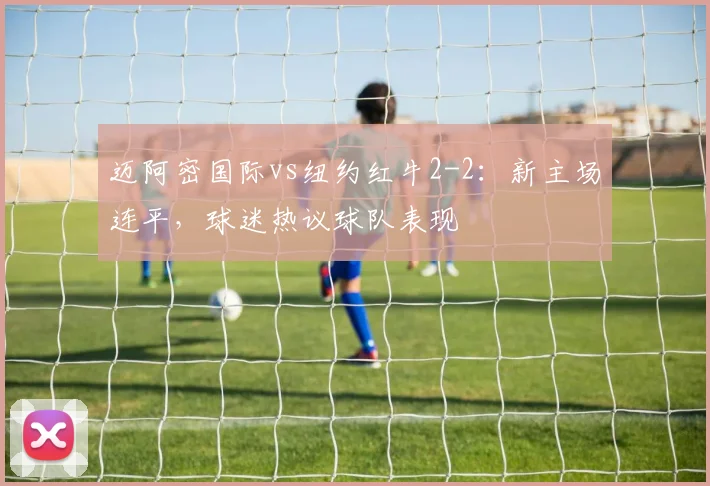 迈阿密国际vs纽约红牛2-2：新主场连平，球迷热议球队表现
